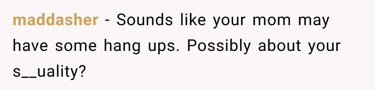 maddasher − Sounds like your mom may have some hang ups. Possibly about your s__uality?