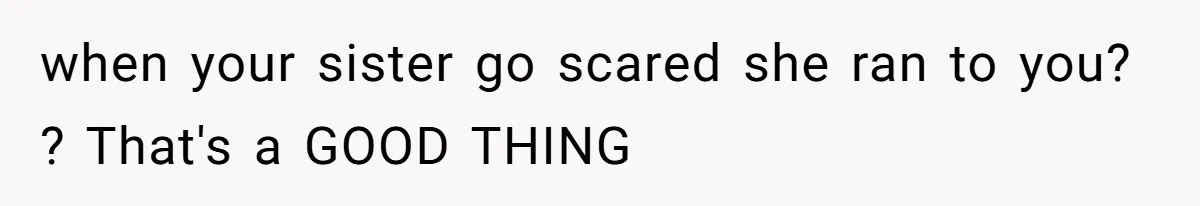 when your sister go scared she ran to you? ? That's a GOOD THING