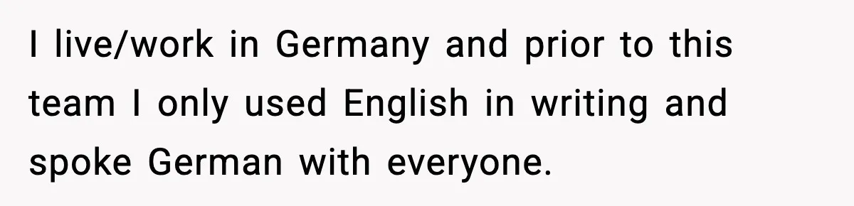 I live/work in Germany and prior to this team I only used English in writing and spoke German with everyone.