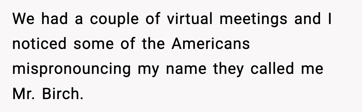 We had a couple of virtual meetings and I noticed some of the Americans mispronouncing my name they called me Mr. Birch.