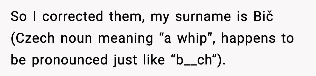 So I corrected them, my surname is Bič (Czech noun meaning “a whip”, happens to be pronounced just like “b__ch”).