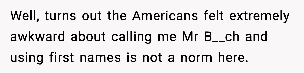 Well, turns out the Americans felt extremely awkward about calling me Mr B__ch and using first names is not a norm here.