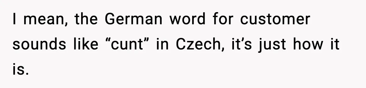 I mean, the German word for customer sounds like “cunt” in Czech, it’s just how it is.