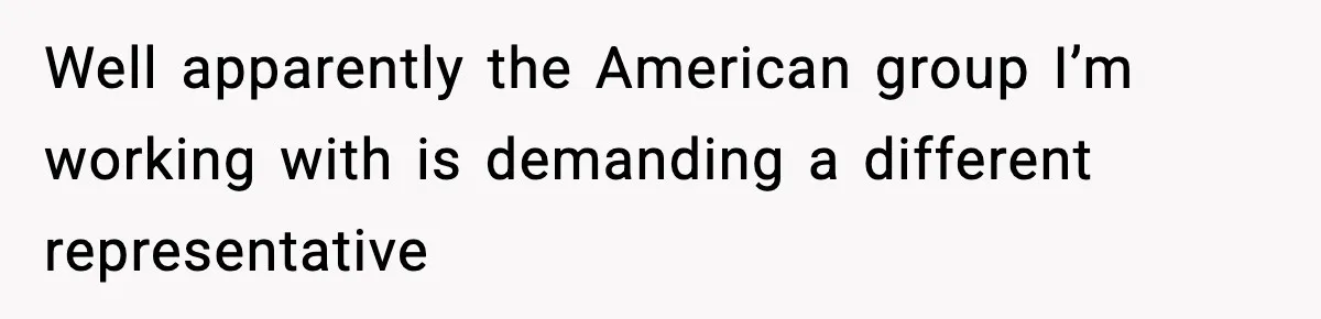 Well apparently the American group I’m working with is demanding a different representative