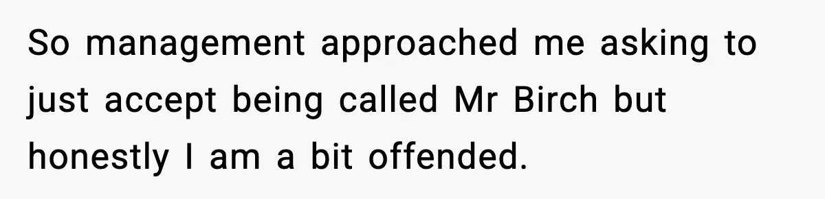 So management approached me asking to just accept being called Mr Birch but honestly I am a bit offended.