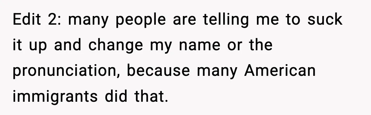 Edit 2: many people are telling me to suck it up and change my name or the pronunciation, because many American immigrants did that.