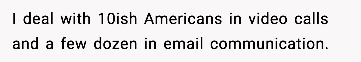 I deal with 10ish Americans in video calls and a few dozen in email communication.