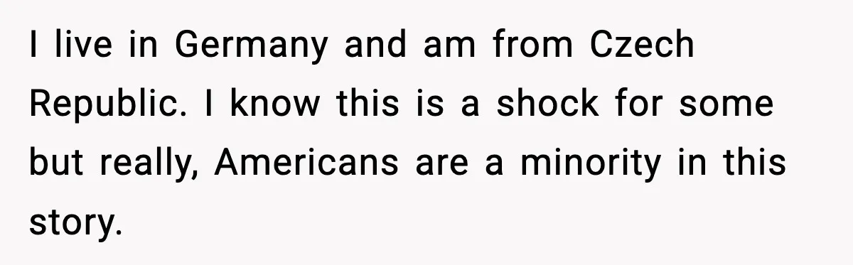 I live in Germany and am from Czech Republic. I know this is a shock for some but really, Americans are a minority in this story.