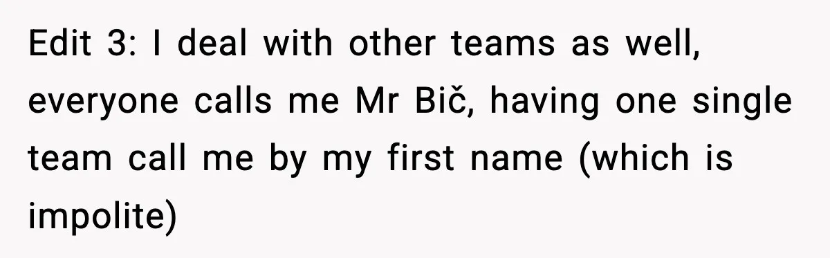 Edit 3: I deal with other teams as well, everyone calls me Mr Bič, having one single team call me by my first name (which is impolite)
