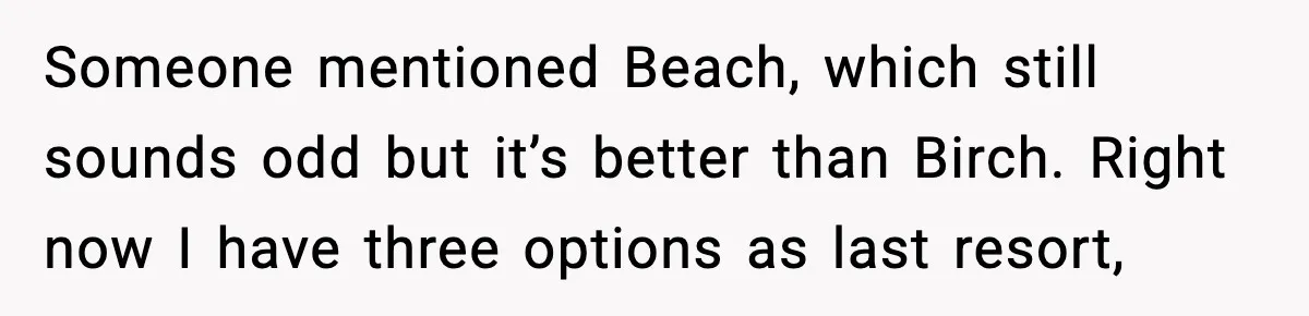 Someone mentioned Beach, which still sounds odd but it’s better than Birch. Right now I have three options as last resort,