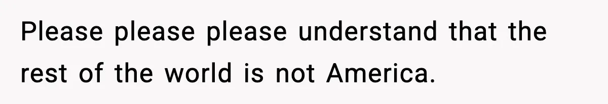 Please please please understand that the rest of the world is not America.