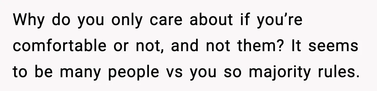 Why do you only care about if you’re comfortable or not, and not them? It seems to be many people vs you so majority rules.
