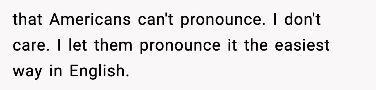 that Americans can't pronounce. I don't care. I let them pronounce it the easiest way in English.