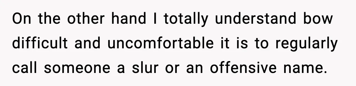 On the other hand I totally understand bow difficult and uncomfortable it is to regularly call someone a slur or an offensive name.