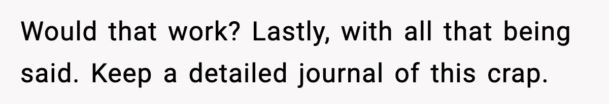 Would that work? Lastly, with all that being said. Keep a detailed journal of this crap.