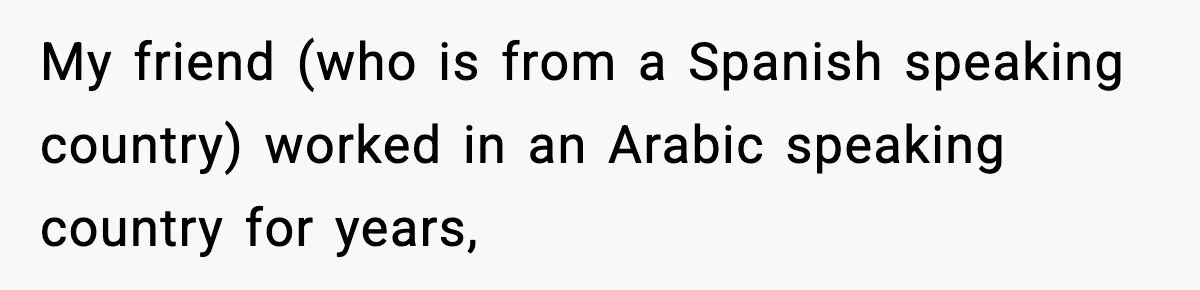 My friend (who is from a Spanish speaking country) worked in an Arabic speaking country for years,