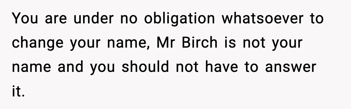 You are under no obligation whatsoever to change your name, Mr Birch is not your name and you should not have to answer it.