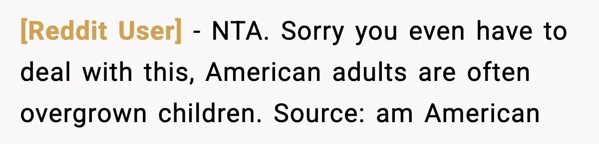 [Reddit User] − NTA. Sorry you even have to deal with this, American adults are often overgrown children. Source: am American