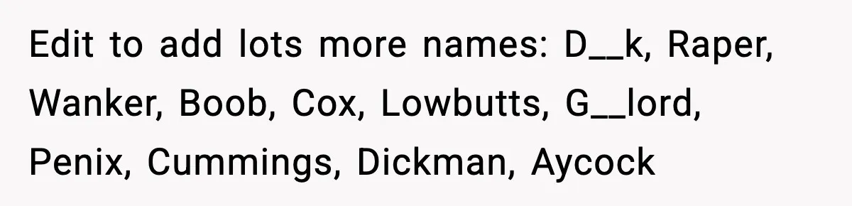 Edit to add lots more names: D__k, Raper, Wanker, Boob, Cox, Lowbutts, G__lord, Penix, Cummings, Dickman, Aycock