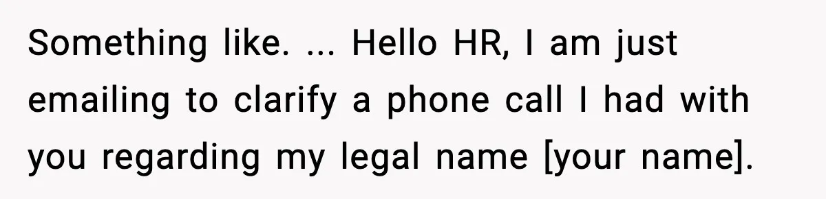 Something like. ... Hello HR, I am just emailing to clarify a phone call I had with you regarding my legal name [your name].