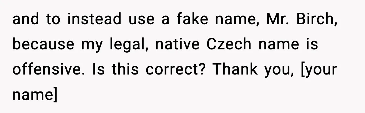 and to instead use a fake name, Mr. Birch, because my legal, native Czech name is offensive. Is this correct? Thank you, [your name]