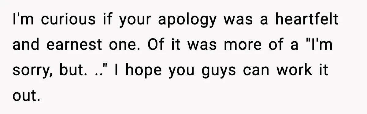 I'm curious if your apology was a heartfelt and earnest one. Of it was more of a "I'm sorry, but. .." I hope you guys can work it out.