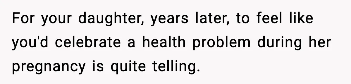 For your daughter, years later, to feel like you'd celebrate a health problem during her pregnancy is quite telling.