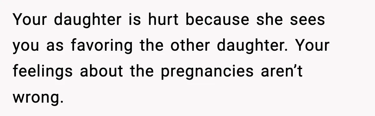 Your daughter is hurt because she sees you as favoring the other daughter. Your feelings about the pregnancies aren’t wrong.