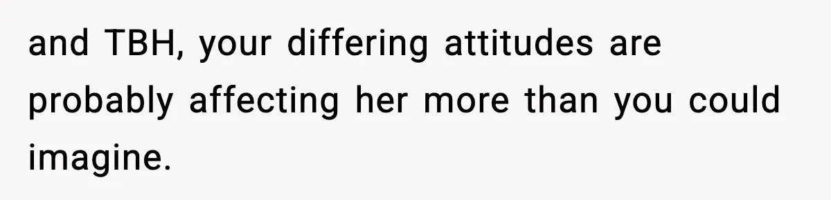 and TBH, your differing attitudes are probably affecting her more than you could imagine.