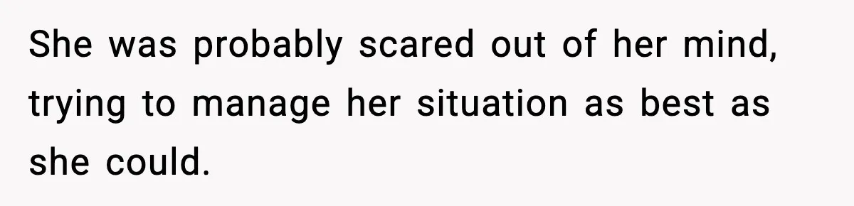 She was probably scared out of her mind, trying to manage her situation as best as she could.