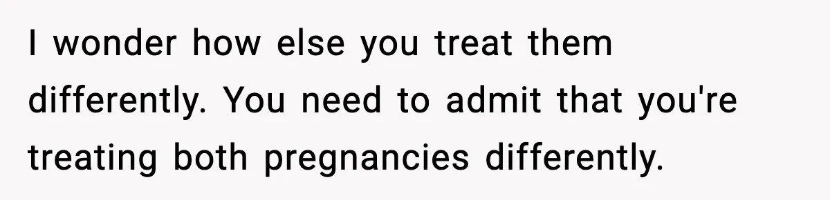 I wonder how else you treat them differently. You need to admit that you're treating both pregnancies differently.