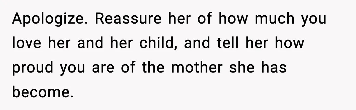 Apologize. Reassure her of how much you love her and her child, and tell her how proud you are of the mother she has become.