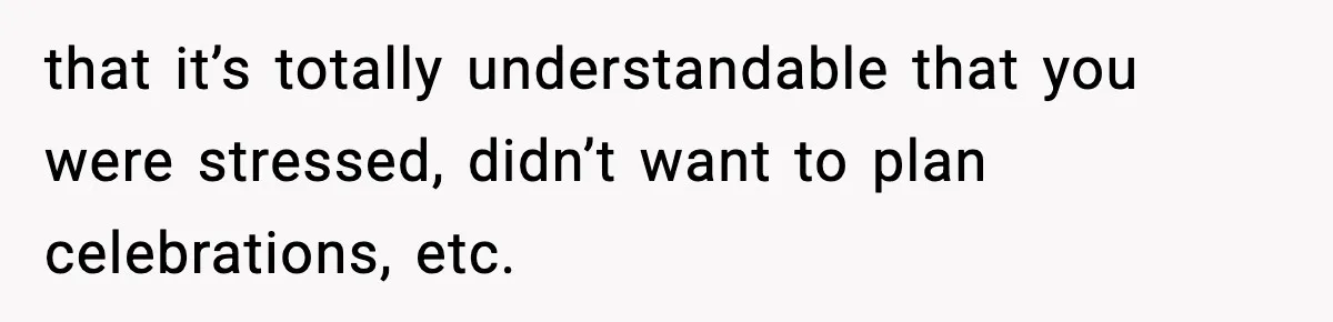 that it’s totally understandable that you were stressed, didn’t want to plan celebrations, etc.