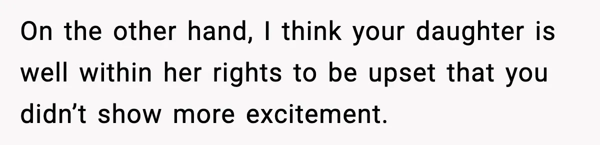On the other hand, I think your daughter is well within her rights to be upset that you didn’t show more excitement.