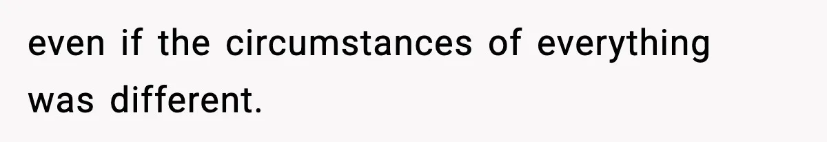 even if the circumstances of everything was different.