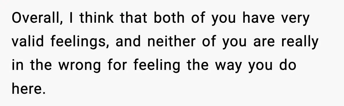 Overall, I think that both of you have very valid feelings, and neither of you are really in the wrong for feeling the way you do here.