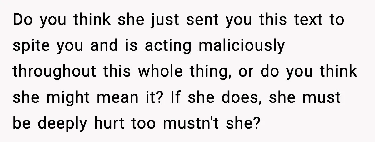 Do you think she just sent you this text to spite you and is acting maliciously throughout this whole thing, or do you think she might mean it? If she...