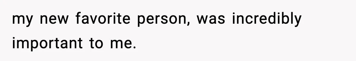 my new favorite person, was incredibly important to me.