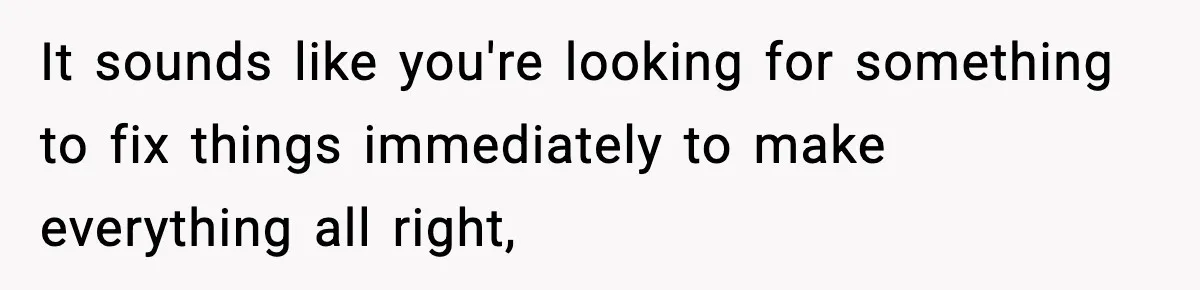 It sounds like you're looking for something to fix things immediately to make everything all right,