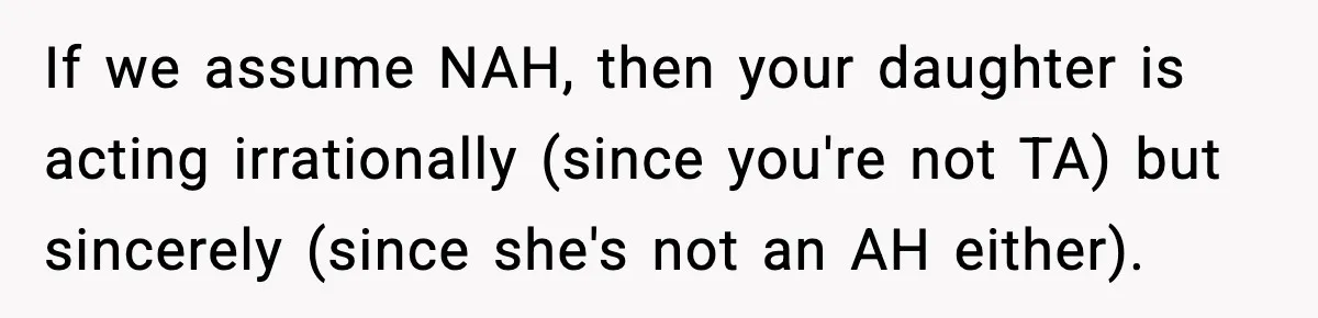 If we assume NAH, then your daughter is acting irrationally (since you're not TA) but sincerely (since she's not an AH either).