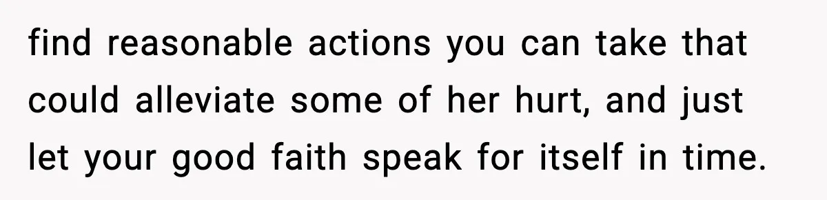 find reasonable actions you can take that could alleviate some of her hurt, and just let your good faith speak for itself in time.