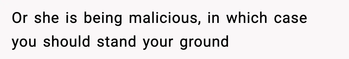 Or she is being malicious, in which case you should stand your ground
