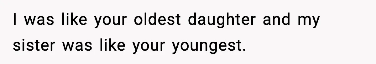 I was like your oldest daughter and my sister was like your youngest.