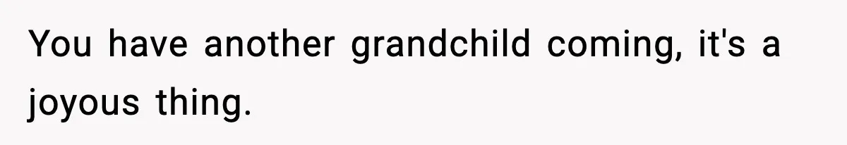 You have another grandchild coming, it's a joyous thing.