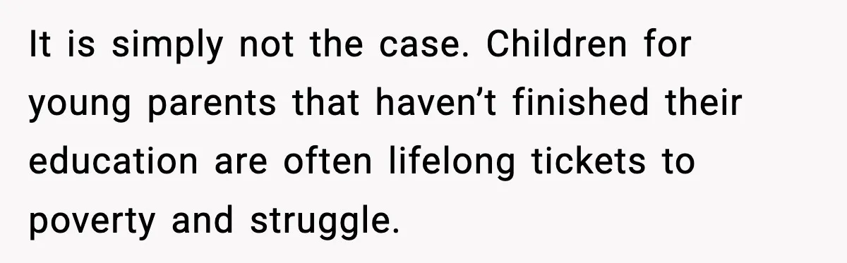 It is simply not the case. Children for young parents that haven’t finished their education are often lifelong tickets to poverty and struggle.
