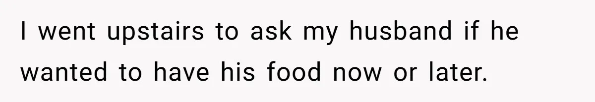 I went upstairs to ask my husband if he wanted to have his food now or later.