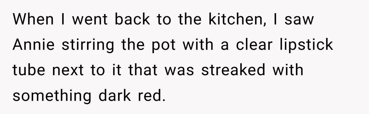 When I went back to the kitchen, I saw Annie stirring the pot with a clear lipstick tube next to it that was streaked with something dark red.