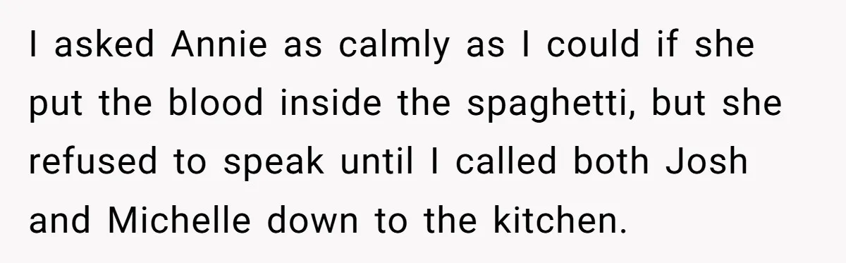 I asked Annie as calmly as I could if she put the blood inside the spaghetti, but she refused to speak until I called both Josh and Michelle down to...