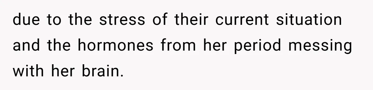 due to the stress of their current situation and the hormones from her period messing with her brain.