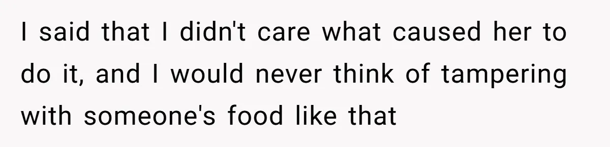 I said that I didn't care what caused her to do it, and I would never think of tampering with someone's food like that